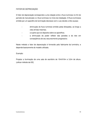 FATOR DE DEPRECIAÇÃO


O fator de depreciação corresponde a uma relação entre o fluxo luminoso no fim do
período de manutenção e o fluxo luminoso no início da instalação. O fluxo luminosos
emitido por um aparelho de iluminação decresce com o uso devido a três causas:


        -        diminuição do fluxo luminoso emitido pelas lâmpadas, ao longo a
                 vida útil das mesmas;
        -        a sujeira que se deposita sobre os aparelhos;
        -        a diminuição do poder refletor das paredes e do teto em
                 conseqüência de seu escurecimento progressivo.


Neste método o fator de depreciação é fornecido pelo fabricante da luminária, e
depende basicamente do modelo utilizado.


Exemplo:


Projetar a iluminação de uma sala de escritório de 15mX10m e 3,0m de altura.
(utilizar método da GE)




Luminotécnica                                                                    30
 