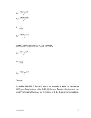 I (θ ) ∗ cos(0)
EA =               2
               h
       I (θ ) ∗ cos(θ )
EB =               2
               d


       h
d=
     cos(θ )


       I (θ ) ∗ cos3 (θ )
EB =               2
               h




ILUMINAMENTO SOBRE UM PLANO VERTICAL


       I (θ ) ∗ sen(θ )
Ev =             2
             d


        l
d=
     sen(θ )




       I (θ ) ∗ sen 3 (θ )
EV =               2
               l


Exemplo:


Um galpão industrial é iluminado através de lâmpadas a vapor de mercúrio de
400W, com fluxo luminoso inicial de 20.500 lumens. Calcular o iluminamento num
ponto P na horizontal iluminado por 4 refletores A, B, C e D, conforme figura abaixo.




Luminotécnica                                                                      33
 