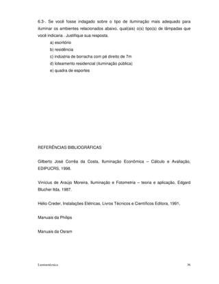 6.3-. Se você fosse indagado sobre o tipo de iluminação mais adequado para
iluminar os ambientes relacionados abaixo, qual(ais) o(s) tipo(s) de lâmpadas que
você indicaria . Justifique sua resposta.
       a) escritório
       b) residência
       c) indústria de borracha com pé direito de 7m
       d) loteamento residencial (iluminação pública)
       e) quadra de esportes




REFERÊNCIAS BIBLIOGRÁFICAS


Gilberto José Corrêa da Costa, Iluminação Econômica – Cálculo e Avaliação,
EDIPUCRS, 1998.


Vinícius de Araújo Moreira, Iluminação e Fotometria – teoria e aplicação, Edgard
Blucher ltda, 1987.


Hélio Creder, Instalações Elétricas, Livros Técnicos e Científicos Editora, 1991,


Manuais da Philips


Manuais da Osram




Luminotécnica                                                                       36
 