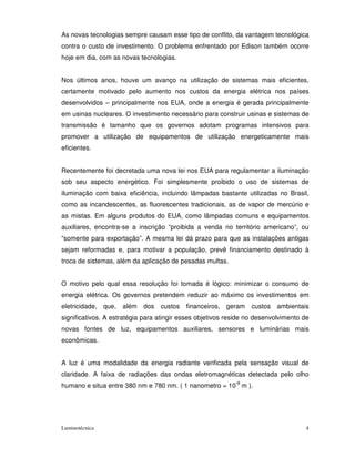 As novas tecnologias sempre causam esse tipo de conflito, da vantagem tecnológica
contra o custo de investimento. O problema enfrentado por Edison também ocorre
hoje em dia, com as novas tecnologias.


Nos últimos anos, houve um avanço na utilização de sistemas mais eficientes,
certamente motivado pelo aumento nos custos da energia elétrica nos países
desenvolvidos – principalmente nos EUA, onde a energia é gerada principalmente
em usinas nucleares. O investimento necessário para construir usinas e sistemas de
transmissão é tamanho que os governos adotam programas intensivos para
promover a utilização de equipamentos de utilização energeticamente mais
eficientes.


Recentemente foi decretada uma nova lei nos EUA para regulamentar a iluminação
sob seu aspecto energético. Foi simplesmente proibido o uso de sistemas de
iluminação com baixa eficiência, incluindo lâmpadas bastante utilizadas no Brasil,
como as incandescentes, as fluorescentes tradicionais, as de vapor de mercúrio e
as mistas. Em alguns produtos do EUA, como lâmpadas comuns e equipamentos
auxiliares, encontra-se a inscrição “proibida a venda no território americano”, ou
“somente para exportação”. A mesma lei dá prazo para que as instalações antigas
sejam reformadas e, para motivar a população, prevê financiamento destinado à
troca de sistemas, além da aplicação de pesadas multas.


O motivo pelo qual essa resolução foi tomada é lógico: minimizar o consumo de
energia elétrica. Os governos pretendem reduzir ao máximo os investimentos em
eletricidade, que, além     dos   custos   financeiros, geram     custos   ambientais
significativos. A estratégia para atingir esses objetivos reside no desenvolvimento de
novas fontes de luz, equipamentos auxiliares, sensores e luminárias mais
econômicas.


A luz é uma modalidade da energia radiante verificada pela sensação visual de
claridade. A faixa de radiações das ondas eletromagnéticas detectada pelo olho
humano e situa entre 380 nm e 780 nm. ( 1 nanometro = 10-9 m ).




Luminotécnica                                                                        4
 