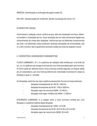 BANCOS: identificação e verificação de papel moeda (A).


NO LAR: desodorização de ambientes, devido a produção de ozona ( C).




O ESPECTRO VISÍVEL


Examinando a radiação visível, verifica-se que, além da impressão luminosa, obtém-
se também a impressão de cor. Essa sensação de cor está intimamente ligada aos
comprimentos de ondas das radiações. Verifica-se que os diferentes comprimentos
de onda ( as diferentes cores) produzem diversas sensações de luminosidade; isto
é, o olho humano não é igualmente sensível a todas as cores do espectro visível.




2- CONCEITOS E GRANDEZAS FUNDAMENTAIS


FLUXO LUMINOSO ( Φ ): é a potência de radiação total emitida por uma fonte de
luz, ou é a potência de energia luminosa de uma fonte percebida pelo olho humano.
O lúmen pode ser definido como o fluxo luminoso emitido segundo um ângulo sólido
de um esterradiano, por uma fonte puntiforme de intensidade invariável em todas as
direções e igual a 1 candela.


As lâmpadas conforme seu tipo e potência apresentam fluxos luminosos diversos:
        -         lâmpada incandescente de 100 W: 1000 lm;
        -         lâmpada fluorescente de 40 W: 1700 a 3250 lm;
        -         lâmpada vapor de mercúrio 250W: 12.700 lm;
        -         lâmpada multi-vapor metálico de 250W: 17.000 lm


EFICIÊNCIA LUMINOSA: é a relação entre o fluxo luminoso emitido por uma
lâmpada e a potência elétrica desta lâmpada.
        -         lâmpada incandescente de 100W: 10 lm/W
        -         lâmpada fluorescente de 40 W: 42,5 lm/W a 81,5 lm/W.
        -         lâmpada vapor de mercúrio de 250W: 50 lm/W

Luminotécnica                                                                      7
 