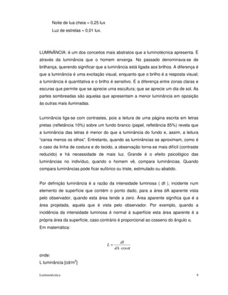 Noite de lua cheia ≈ 0,25 lux
        Luz de estrelas ≈ 0,01 lux.




LUMINÂNCIA: é um dos conceitos mais abstratos que a luminotécnica apresenta. É
através da luminância que o homem enxerga. No passado denominava-se de
brilhança, querendo significar que a luminância está ligada aos brilhos. A diferença é
que a luminância é uma excitação visual, enquanto que o brilho é a resposta visual;
a luminância é quantitativa e o brilho é sensitivo. É a diferença entre zonas claras e
escuras que permite que se aprecie uma escultura; que se aprecie um dia de sol. As
partes sombreadas são aquelas que apresentam a menor luminância em oposição
às outras mais iluminadas.


Luminância liga-se com contrastes, pois a leitura de uma página escrita em letras
pretas (refletância 10%) sobre um fundo branco (papel, refletância 85%) revela que
a luminância das letras é menor do que a luminância do fundo e, assim, a leitura
“cansa menos os olhos”. Entretanto, quando as luminâncias se aproximam, como é
o caso da linha de costura e do tecido, a observação torna-se mais difícil (contraste
reduzido) e há necessidade de mais luz. Grande é o efeito psicológico das
luminâncias no indivíduo, quando o homem vê, compara luminâncias. Quando
compara luminâncias pode ficar eufórico ou triste, estimulado ou abatido.


Por definição luminância é a razão da intensidade luminosa ( dI ), incidente num
elemento de superfície que contém o ponto dado, para a área dA aparente vista
pelo observador, quando esta área tende a zero. Área aparente significa que é a
área projetada, aquela que é vista pelo observador. Por exemplo, quando a
incidência da intensidade luminosa é normal à superfície esta área aparente é a
própria área da superfície, caso contrário é proporcional ao cosseno do ângulo α.
Em matemática:


                                                 dI
                                        L=
                                             dA ⋅ cos α
onde:
L luminância [cd/m2]

Luminotécnica                                                                        9
 