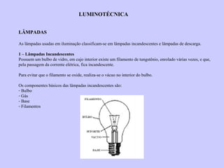 LUMINOTÉCNICA
LÂMPADAS
As lâmpadas usadas em iluminação classificam-se em lâmpadas incandescentes e lâmpadas de descarga.
1 – Lâmpadas Incandescentes
Possuem um bulbo de vidro, em cujo interior existe um filamento de tungstênio, enrolado várias vezes, e que,
pela passagem da corrente elétrica, fica incandescente.
Para evitar que o filamento se oxide, realiza-se o vácuo no interior do bulbo.
Os componentes básicos das lâmpadas incandescentes são:
- Bulbo
- Gás
- Base
- Filamentos
 