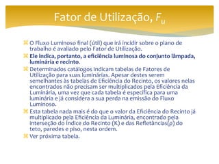  O Fluxo Luminoso final (útil) que irá incidir sobre o plano de
trabalho é avaliado pelo Fator de Utilização.
 Ele indica, portanto, a eficiência luminosa do conjunto lâmpada,
luminária e recinto.
 Determinados catálogos indicam tabelas de Fatores de
Utilização para suas luminárias. Apesar destes serem
semelhantes às tabelas de Eficiência do Recinto, os valores nelas
encontrados não precisam ser multiplicados pela Eficiência da
Luminária, uma vez que cada tabela é específica para uma
luminária e já considera a sua perda na emissão do Fluxo
Luminoso.
 Esta tabela nada mais é do que o valor da Eficiência do Recinto já
multiplicado pela Eficiência da Luminária, encontrado pela
interseção do Índice do Recinto (K) e das Refletâncias(ρ) do
teto, paredes e piso, nesta ordem.
 Ver próxima tabela.
Fator de Utilização, Fu
 