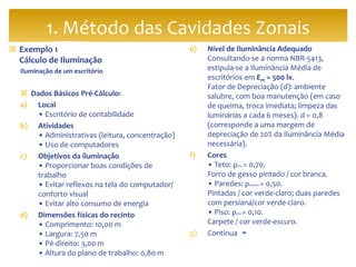  Exemplo 1
Cálculo de Iluminação
Iluminação de um escritório
 Dados Básicos Pré-Cálculo:
a) Local
• Escritório de contabilidade
b) Atividades
• Administrativas (leitura, concentração)
• Uso de computadores
c) Objetivos da iluminação
• Proporcionar boas condições de
trabalho
• Evitar reflexos na tela do computador/
conforto visual
• Evitar alto consumo de energia
d) Dimensões físicas do recinto
• Comprimento: 10,00 m
• Largura: 7,50 m
• Pé-direito: 3,00 m
• Altura do plano de trabalho: 0,80 m
e) Nível de Iluminância Adequado
Consultando-se a norma NBR-5413,
estipula-se a Iluminância Média de
escritórios em Em = 500 lx.
Fator de Depreciação (d): ambiente
salubre, com boa manutenção (em caso
de queima, troca imediata; limpeza das
luminárias a cada 6 meses). d = 0,8
(corresponde a uma margem de
depreciação de 20% da Iluminância Média
necessária).
f) Cores
• Teto: ρteto = 0,70.
Forro de gesso pintado / cor branca.
• Paredes: ρparedes = 0,50.
Pintadas / cor verde-claro; duas paredes
com persiana/cor verde-claro.
• Piso: ρpiso = 0,10.
Carpete / cor verde-escuro.
g) Continua ➛
1. Método das Cavidades Zonais
 