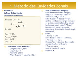 Exemplo 1
Cálculo de Iluminação
Iluminação de um escritório
 Dados Básicos Pré-Cálculo:
a) Local
• Escritório de contabilidade
b) Atividades
• Administrativas (leitura, concentração)
• Uso de computadores
c) Objetivos da iluminação
• Proporcionar boas condições de
trabalho
• Evitar reflexos na tela do computador/
conforto visual
• Evitar alto consumo de energia
d) Dimensões físicas do recinto
• Comprimento: 10,00 m
• Largura: 7,50 m
• Pé-direito: 3,00 m
• Altura do plano de trabalho: 0,80 m
e) Nível de Iluminância Adequado
Consultando-se a norma NBR-5413,
estipula-se a Iluminância Média de
escritórios em Em = 500 lx.
Fator de Depreciação (d): ambiente
salubre, com boa manutenção (em caso
de queima, troca imediata; limpeza das
luminárias a cada 6 meses). Fd = 0,8
(corresponde a uma margem de
depreciação de 20% da Iluminância Média
necessária).
f) Cores
• Teto: ρteto = 0,70.
Forro de gesso pintado / cor branca.
• Paredes: ρparedes = 0,50.
Pintadas / cor verde-claro; duas paredes
com persiana/cor verde-claro.
• Piso: ρpiso = 0,10.
Carpete / cor verde-escuro.
g) Continua ➛
1. Método das Cavidades Zonais
Índice do Local, K:
K = 1,95
ρteto = 0,70.
ρparedes = 0,50
ρpiso = 0,10
Fd = 0,8
K =
a ×b
hm (a + b)
 