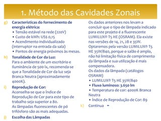 g) Características do fornecimento de
energia elétrica:
• Tensão estável na rede (220V)
• Custo de kWh: US$ 0,15
• Acendimento individualizado
(interruptor na entrada da sala)
• Pontos de energia próximos às mesas.
h) Tonalidade de Cor da Luz:
Para o ambiente de um escritório e
Iluminância de 500 lx, recomenda-se
que a Tonalidade de Cor da luz seja
Branca Neutra (aproximadamente
4000K).
i) Reprodução de Cor:
Aconselha-se que o Índice de
Reprodução de Cor para este tipo de
trabalho seja superior a 80.
As lâmpadas fluorescentes de pó
trifósforo são as mais adequadas.
j) Escolha das Lâmpadas
Os dados anteriores nos levam a
concluir que o tipo de lâmpada indicado
para este projeto é a fluorescente
LUMILUX® T5 HE (OSRAM). Ela existe
nas versões de 14, 21, 28 e 35W.
Optaremos pela versão LUMILUX® T5
HE 35W/840, porque o salão é amplo,
não há limitação física de comprimento
da lâmpada e sua utilização é mais
compensadora.
Os dados da lâmpada (catálogos
OSRAM)
• LUMILUX® T5 HE 35W/840
• Fluxo luminoso: 3.650 lm
• Temperatura de cor: 4000K Branca
Neutra
• Índice de Reprodução de Cor: 89
k) Continua ➛
1. Método das Cavidades Zonais
 