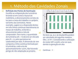 o) Definição dos Pontos de Iluminação
Escolhe-se a disposição das luminárias
levando-se em conta o layout do
mobiliário, o direcionamento correto da
luz para a mesa de trabalho e o próprio
tamanho das luminárias. Neste
exemplo, sugere-se a disposição destas
em três linhas contínuas lateralmente às
mesas de trabalho, evitando o
ofuscamento sobre a tela de
computador. Para tanto, a quantidade
de luminárias (N = 11) deverá ser elevada
para N = 12, para que possa ser
subdividida por dois. A dimensão de 10m
comporta a linha contínua formada por
6 luminárias, cada uma de
aproximadamente 1,67m, não havendo
perigo de não adaptação ao projeto.
p) Avaliação do Consumo Energético
Os itens 34, 35 e 36 da planilha podem
ser calculados da seguinte maneira:
Obs.: 70 W = Considerando a utilização
do reator QTi 2x35W, uma vez que,
devido à operação em alta
o) Continua ➛
1. Método das Cavidades Zonais
 