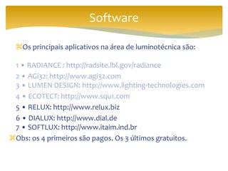 Os principais aplicativos na área de luminotécnica são:
1 • RADIANCE : http://radsite.lbl.gov/radiance
2 • AGi32: http://www.agi32.com
3 • LUMEN DESIGN: http://www.lighting-technologies.com
4 • ECOTECT: http://www.squ1.com
5 • RELUX: http://www.relux.biz
6 • DIALUX: http://www.dial.de
7 • SOFTLUX: http://www.itaim.ind.br
Obs: os 4 primeiros são pagos. Os 3 últimos gratuitos.
Software
 