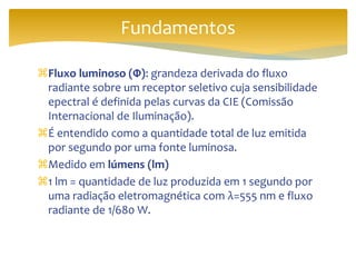 Fluxo luminoso (Φ): grandeza derivada do fluxo
radiante sobre um receptor seletivo cuja sensibilidade
epectral é definida pelas curvas da CIE (Comissão
Internacional de Iluminação).
É entendido como a quantidade total de luz emitida
por segundo por uma fonte luminosa.
Medido em lúmens (lm)
1 lm = quantidade de luz produzida em 1 segundo por
uma radiação eletromagnética com λ=555 nm e fluxo
radiante de 1/680 W.
Fundamentos
 
