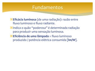 Eficácia luminosa (de uma radiação): razão entre
fluxo luminoso e fluxo radiante.
Indica o quão “poderosa” é determinada radiação
para produzir uma sensação luminosa.
Eficiência de uma lâmpada = fluxo luminoso
produzido / potência elétrica consumida [lm/W].
Fundamentos
 