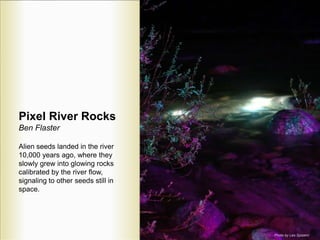Pixel River Rocks
Ben Flaster
Alien seeds landed in the river
10,000 years ago, where they
slowly grew into glowing rocks
calibrated by the river flow,
signaling to other seeds still in
space.
Photo by Leo Spizzirri
 