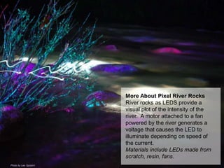 More About Pixel River Rocks
River rocks as LEDS provide a
visual plot of the intensity of the
river. A motor attached to a fan
powered by the river generates a
voltage that causes the LED to
illuminate depending on speed of
the current.
Materials include LEDs made from
scratch, resin, fans.
Photo by Leo Spizzirri
 