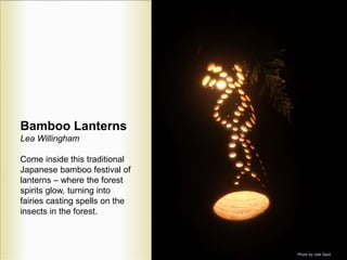Bamboo Lanterns
Lea Willingham
Come inside this traditional
Japanese bamboo festival of
lanterns – where the forest
spirits glow, turning into
fairies casting spells on the
insects in the forest.
Photo by Jole Sack
 
