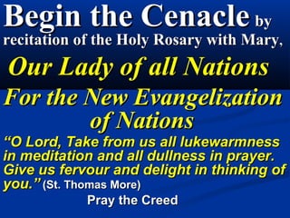 Begin the Cenacle by
recitation of the Holy Rosary with Mary,
 Our Lady of all Nations
  For the New Evangelization
          of Nations
“O Lord, Take from us all lukewarmness in
meditation and all dullness in prayer. Give us
fervour and delight in thinking of you.” (St. Thomas
More)
               Pray the Creed
 