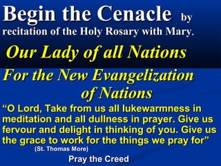 Begin the Cenacle                    by
recitation of the Holy Rosary with Mary,

Our Lady of all Nations
For the New Evangelization
          of Nations
“O Lord, Take from us all lukewarmness in
meditation and all dullness in prayer. Give us
fervour and delight in thinking of you. Give us
the grace to work for the things we pray for”
       (St. Thomas More)
                 Pray the Creed
 