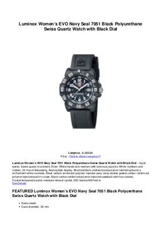 Luminox Women’s EVO Navy Seal 7051 Black Polyurethane
               Swiss Quartz Watch with Black Dial




                                              Listprice : $ 350.00
                                       Price : Click to check low price !!!

Luminox Women’s EVO Navy Seal 7051 Black Polyurethane Swiss Quartz Watch with Black Dial – Sport
watch, Swiss quartz movement, Diver, White hands and markers with luminous accents, White numbers and
indices, 24 hour timekeeping, Analog date display, Brushed black unidirectional polymer ratcheting bezel is
etched with white numbers, Black carbon reinforced polymer injected case, Gray double gasket carbon reinforced
polymer injected push-in crown, Black carbon reinforced polymer injected caseback with four screws,
Crystal-tempered scratch resistant mineral crystal, 200 meters/660 feet w
See Details

FEATURED Luminox Women’s EVO Navy Seal 7051 Black Polyurethane
Swiss Quartz Watch with Black Dial
       Swiss made
       Case diameter: 38 mm
 