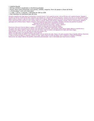 » vaselina líquida
» fôrmas 15x20cm (quadrada) e 10x10cm(quadrada)
» Pincel, bisturi para artesanato (com ponta), estilete, maçarico, ferro de passar e chave de fenda
» 1 fio de abajur 1,5m com interruptor
» 1 niple, 1 porca, 1 soquete, 1 lâmpada de 15W ou 25W
» foto impressa na impressora jato de tinta
Derreta a parafina em fogo baixo e acrescente o corante branco. Com ajuda do pincel, unte as fôrmas com vaselina líquida. Despeje a
parafina na fôrma 15x20 (encha até o tamanho que desejar ter o abajur). Na fôrma pequena, coloque cerca de 2,5 cm de parafina (para
saber a altura coloque o cabo de uma colher e meça com a régua). Aguarde a parafina formar uma borda de cerca de 1,5cm (os cantos
ficam mais duros que o centro) e com o bisturi faça um recorte. Retire essa tampa e despeje o líquido interno numa panela. Repita a
operação com a fôrma menor. Passe o maçarico internamente para alisar as paredes. Despeje o excesso da parafina na panela.
Aguarde as fôrmas esfriarem e desenforme as peças
Passe o ferro externamente para alisar o abajur. Repita o
processo na peça que será a base do abajur
Posicione a foto por cima do abajur e passe o ferro até que o papel fique totalmente molhado.
Se quiser usar como lumninária é só colocar uma vela dentro e acender, mas também pode colocar fiação elétrica e transformar a
luminária num abajur elétrico. Faça um furo com um bisturi, bem no centro, da espessura do niple (não deixe folga).
Faça também um furo em um dos lados da base para passar o fio.
Passe o fio pela base e em seguida passe a porca pelo fio.
Passe o fio pelo fundo do abajur e em seguida passe o fio por dentro do niple. Passe o fio pelo soquete e faça a ligação elétrica. Posicione
o niple no fundo do abajur e rosqueie a porca no niple. Vede a base no fundo do abajur com o maçarico e coloque a lâmpada.
Está pronto seu abajur elétrico de parafina, altamente personalizado. Use a criatividade para fazer outros modelos.
 