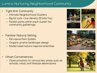 Lumira: Nurturing Neighborhood Community
• Tight Knit Community
– Intimate Neighborhood Clusters
– Big lot cuts = low density (12 lots/ ha.)
– Pocket parks within each cluster for
community gatherings
• Familiar Natural Setting
– Pervasive Park System
– Organic prairie landscape design
– Modernized nature inspired amenities
• Urban Conveniences
– Close proximity to various key areas such as
schools, retail, and lifestyle destinations
 