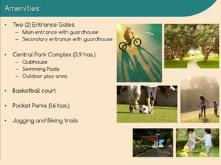 Amenities
• Two (2) Entrance Gates
– Main entrance with guardhouse
– Secondary entrance with guardhouse
• Central Park Complex (3.9 has.)
– Clubhouse
– Swimming Pools
– Outdoor play area
• Basketball court
• Pocket Parks (1.6 has.)
• Jogging and Biking trails
 