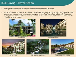 Budji Layug + Royal Pineda
• Designed Discovery Shores Boracay and Bohol Resort
• International projects in major cities like Beijing, Hong Kong, Singapore, India,
Malaysia, Indonesia, Australia, United States of America, France, Germany,
Thailand and Israel
Bohol Resort Discovery Shores
Surin - India The Garden Kiara - KL Litre Residence - France
 