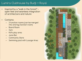 Lumira Clubhouse by Budji + Royal
• Inspired by a “walk in the forest” –
open feel and seamless integration
of architecture and nature
• Contains:
– 2 function rooms (can be merged
into one big function room)
– Board Room
– Gym
– Kid’s play area
– Juice Bar
– Community Store
– Swimming pool with Lounge Area
 