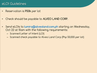 eLOI Guidelines
• Reservation is P50k per lot
• Check should be payable to ALVEO LAND CORP.
• Send eLOIs to lumira@alveoland.com.ph starting on Wednesday,
Oct 22 at 10am with the following requirements:
– Scanned Letter of Intent (LOI)
– Scanned check payable to Alveo Land Corp (Php 50,000 per lot)
 