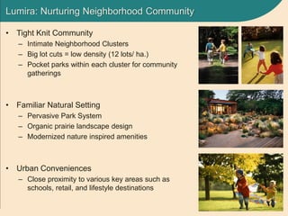 Lumira: Nurturing Neighborhood Community
• Tight Knit Community
– Intimate Neighborhood Clusters
– Big lot cuts = low density (12 lots/ ha.)
– Pocket parks within each cluster for community
gatherings
• Familiar Natural Setting
– Pervasive Park System
– Organic prairie landscape design
– Modernized nature inspired amenities
• Urban Conveniences
– Close proximity to various key areas such as
schools, retail, and lifestyle destinations
 