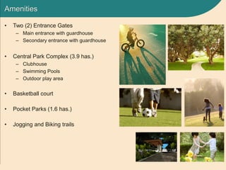 Amenities
• Two (2) Entrance Gates
– Main entrance with guardhouse
– Secondary entrance with guardhouse
• Central Park Complex (3.9 has.)
– Clubhouse
– Swimming Pools
– Outdoor play area
• Basketball court
• Pocket Parks (1.6 has.)
• Jogging and Biking trails
 