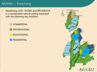 NUVALI – EvoLiving
• Redefining LIVE, WORK and RECREATE
in a sustainable natural setting equipped
with the following key facilities:
COMMERCIAL
RECREATIONAL
EDUCATIONAL
RESIDENTIAL
VENARE
SOLENAD 2
XAVIER
SCHOOL
AVIDA
RIDGEVIEW
ESTATES
TREVEIA
AVIDA
SETTINGS
REPUBL1C
WAKEPARK
AVIDA
VILLAGE
CERISE
THE
FIELDS
LAKESIDE EVOZONE
SOLENAD
SANTIERRA
ELARO
ABRIO
VENARE
MONTECITO
AVIDA
PARKWAY
SETTINGS
MIRIAM
COLLEGE
MIRALA
AVIDA
WOODHILL
SETTINGS
LUSCARA
GREENS &
PATCHES;
CAMP N
SOLIENTO
EVEREST
ACADEMY
SEDA
SOLENAD 3
 