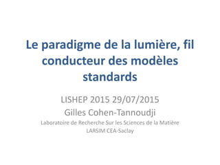 Le paradigme de la lumière, fil
conducteur des modèles
standards
LISHEP 2015 29/07/2015
Gilles Cohen-Tannoudji
Laboratoire de Recherche Sur les Sciences de la Matière
LARSIM CEA-Saclay
 