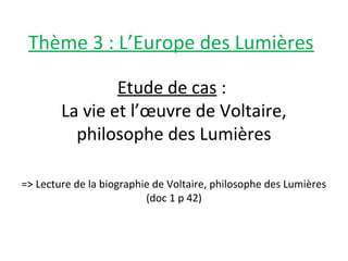 Etude de cas :
La vie et l’œuvre de Voltaire,
philosophe des Lumières
=> Lecture de la biographie de Voltaire, philosophe des Lumières
(doc 1 p 42)
Thème 3 : L’Europe des Lumières
 
