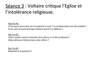 Séance 3 : Voltaire critique l’Eglise et
l’intolérance religieuse.
Doc 4 p 43 :
1) Pourquoi Jean Calas est-il condamné à mort ? La condamnation est-elle justifiée ?
2) Au nom de quels principes Voltaire prend-il sa défense ?
Doc 4 p 52 :
1)Pour quelle raison le chevalier de La Barre a-t-il été condamné ?
2)Que dénonce Voltaire dans cette affaire ?
Doc 5 p 43 :
Répondre à la question 3.
 