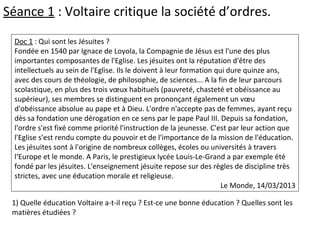 Doc 1 : Qui sont les Jésuites ?
Fondée en 1540 par Ignace de Loyola, la Compagnie de Jésus est l'une des plus
importantes composantes de l'Eglise. Les jésuites ont la réputation d'être des
intellectuels au sein de l'Eglise. Ils le doivent à leur formation qui dure quinze ans,
avec des cours de théologie, de philosophie, de sciences... A la fin de leur parcours
scolastique, en plus des trois vœux habituels (pauvreté, chasteté et obéissance au
supérieur), ses membres se distinguent en prononçant également un vœu
d'obéissance absolue au pape et à Dieu. L'ordre n'accepte pas de femmes, ayant reçu
dès sa fondation une dérogation en ce sens par le pape Paul III. Depuis sa fondation,
l'ordre s'est fixé comme priorité l'instruction de la jeunesse. C'est par leur action que
l'Eglise s'est rendu compte du pouvoir et de l'importance de la mission de l'éducation.
Les jésuites sont à l'origine de nombreux collèges, écoles ou universités à travers
l‘Europe et le monde. A Paris, le prestigieux lycée Louis-Le-Grand a par exemple été
fondé par les jésuites. L'enseignement jésuite repose sur des règles de discipline très
strictes, avec une éducation morale et religieuse.
Le Monde, 14/03/2013
1) Quelle éducation Voltaire a-t-il reçu ? Est-ce une bonne éducation ? Quelles sont les
matières étudiées ?
Séance 1 : Voltaire critique la société d’ordres.
 