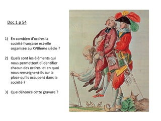 Doc 1 p 54
1) En combien d’ordres la
société française est-elle
organisée au XVIIIème siècle ?
2) Quels sont les éléments qui
nous permettent d’identifier
chacun des ordres et en quoi
nous renseignent-ils sur la
place qu’ils occupent dans la
société ?
3) Que dénonce cette gravure ?
 