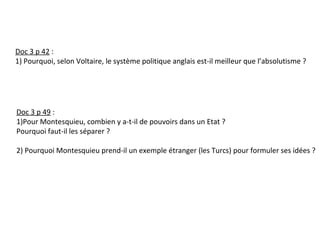 Doc 3 p 42 :
1) Pourquoi, selon Voltaire, le système politique anglais est-il meilleur que l’absolutisme ?
Doc 3 p 49 :
1)Pour Montesquieu, combien y a-t-il de pouvoirs dans un Etat ?
Pourquoi faut-il les séparer ?
2) Pourquoi Montesquieu prend-il un exemple étranger (les Turcs) pour formuler ses idées ?
 