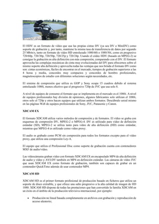 El HDV es un formato de vídeo que usa las propias cintas DV (ya sea DV o MiniDV) como
soporte de grabación y, por tanto, mantiene la misma tasa de transferencia de datos por segundo
25 Mbits/s, tanto en formato de video HD entrelazado 1080/60i o 1080/50i, como en progresivo
720/60p, 720/30p, 720/50p, 720/25p y 720/24p. Usando el códec HDV (basado en MPEG-2) se
consigue la grabación en alta definición con más compresión, comparando con el DV. El formato
aprovecha las complejas mecánicas de cinta muy evolucionadas del DV para ofrecernos sobre el
mismo soporte alta definición y aprovecha todas las ventajas que nos brinda el formato DV como
son: cintas económicas, fáciles de encontrar en el mercado, tiempos de grabación superiores a las
4 horas y media, concordes muy compactos y concordes de hombro profesionales,
magnetoscopios de estudio con diferentes soluciones según necesidades, etc.
El sistema de compresión que utiliza es GOP y Sony ocupa 15 cuadros debido al sistema
entrelazado 1080i, menos efectivo que el progresivo 720p de JVC que usa solo 8.
A nivel de equipos de consumo el formato que se implementa en el mercado es el 1080i. A nivel
de equipos profesionales hay división de opiniones, algunos fabricantes solo utilizan el 1080i,
otros solo el 720p y otros hacen equipos que utilizan ambos formatos. Descúbralo usted mismo
en las páginas Web de equipos profesionales de Sony, JVC, Panasonic y Canon.
XDCAM EX
El formato XDCAM utiliza varios métodos de compresión y de formatos. El vídeo se graba con
esquemas de compresión DV, MPEG-2 o MPEG-4. DV es utilizado para video de definición
estándar (SD), MPEG-2 se utiliza tanto para video de alta definición (HD) como estándar,
mientras que MPEG-4 es utilizado como video proxy.
El audio es grabado como PCM sin compresión para todos los formatos excepto para el video
proxy, que utiliza una compresión Ley-A.
El equipo que utiliza el Professional Disc como soporte de grabación cuenta con contenedores
MXF de audio/video.
Las videocámaras graban video con formato XDCAM EX en encapsulado MP4 de alta definición
de audio y vídeo y AVI-DV también en MP4 en definición estándar. Las cámaras de vídeo JVC
que usan XDCAM EX como formato de grabación, también son capaces de grabar en un
contenedor QuickTime además de usar contenedor MP4.
XDCAM HD
XDCAM HD es el primer formato profesional de producción basado en ficheros que utiliza un
soporte de disco extraíble, y que ofrece una salto progresivo a la alta calidad de imagen de HD
1080. XDCAM HD dispone de todas las prestaciones que han convertido la familia XDCAM en
un éxito en el ámbito de la producción televisiva internacional, por ejemplo:
 Producción no lineal basada completamente en archivos con grabación y reproducción de
acceso aleatorio;
 