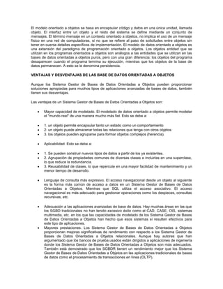El modelo orientado a objetos se basa en encapsular código y datos en una única unidad, llamada
objeto. El interfaz entre un objeto y el resto del sistema se define mediante un conjunto de
mensajes. El término mensaje en un contexto orientado a objetos, no implica el uso de un mensaje
físico en una red de computadoras, si no que se refiere al paso de solicitudes entre objetos sin
tener en cuenta detalles específicos de implementación. El modelo de datos orientado a objetos es
una extensión del paradigma de programación orientado a objetos. Los objetos entidad que se
utilizan en los programas orientados a objetos son análogos a las entidades que se utilizan en las
bases de datos orientadas a objetos puros, pero con una gran diferencia: los objetos del programa
desaparecen cuando el programa termina su ejecución, mientras que los objetos de la base de
datos permanecen. A esto se le denomina persistencia.
VENTAJAS Y DESVENTAJAS DE LAS BASE DE DATOS ORIENTADAS A OBJETOS
Aunque los Sistema Gestor de Bases de Datos Orientadas a Objetos pueden proporcionar
soluciones apropiadas para muchos tipos de aplicaciones avanzadas de bases de datos, también
tienen sus desventajas.
Las ventajas de un Sistema Gestor de Bases de Datos Orientadas a Objetos son:
 Mayor capacidad de modelado. El modelado de datos orientado a objetos permite modelar
el "mundo real" de una manera mucho más fiel. Esto se debe a:
 1. un objeto permite encapsular tanto un estado como un comportamiento
 2. un objeto puede almacenar todas las relaciones que tenga con otros objetos
 3. los objetos pueden agruparse para formar objetos complejos (herencia).
 Aplicabilidad. Esto se debe a:
 1. Se pueden construir nuevos tipos de datos a partir de los ya existentes.
 2. Agrupación de propiedades comunes de diversas clases e incluirlas en una superclase,
lo que reduce la redundancia.
 3. Reusabilidad de clases, lo que repercute en una mayor facilidad de mantenimiento y un
menor tiempo de desarrollo.
 Lenguaje de consulta más expresivo. El acceso navegacional desde un objeto al siguiente
es la forma más común de acceso a datos en un Sistema Gestor de Bases de Datos
Orientadas a Objetos. Mientras que SQL utiliza el acceso asociativo. El acceso
navegacional es más adecuado para gestionar operaciones como los despieces, consultas
recursivas, etc.
 Adecuación a las aplicaciones avanzadas de base de datos. Hay muchas áreas en las que
los SGBD tradicionales no han tenido excesivo éxito como el CAD, CASE, OIS, sistemas
multimedia, etc. en los que las capacidades de modelado de los Sistema Gestor de Bases
de Datos Orientadas a Objetos han hecho que esos sistemas sí resulten efectivos para
este tipo de aplicaciones.
 Mayores prestaciones. Los Sistema Gestor de Bases de Datos Orientadas a Objetos
proporcionan mejoras significativas de rendimiento con respecto a los Sistema Gestor de
Bases de Datos Orientadas a Objetos relacionales. Aunque hay autores que han
argumentado que los bancos de prueba usados están dirigidos a aplicaciones de ingeniería
donde los Sistema Gestor de Bases de Datos Orientadas a Objetos son más adecuados.
También está demostrado que los SGBDR tienen un rendimiento mejor que los Sistema
Gestor de Bases de Datos Orientadas a Objetos en las aplicaciones tradicionales de bases
de datos como el procesamiento de transacciones en línea (OLTP).
 