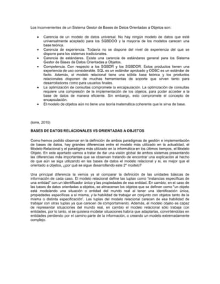 Los inconvenientes de un Sistema Gestor de Bases de Datos Orientadas a Objetos son:
 Carencia de un modelo de datos universal. No hay ningún modelo de datos que esté
universalmente aceptado para los SGBDOO y la mayoría de los modelos carecen una
base teórica.
 Carencia de experiencia. Todavía no se dispone del nivel de experiencia del que se
dispone para los sistemas tradicionales.
 Carencia de estándares. Existe una carencia de estándares general para los Sistema
Gestor de Bases de Datos Orientadas a Objetos.
 Competencia. Con respecto a los SGBDR y los SGBDOR. Estos productos tienen una
experiencia de uso considerable. SQL es un estándar aprobado y ODBC es un estándar de
facto. Además, el modelo relacional tiene una sólida base teórica y los productos
relacionales disponen de muchas herramientas de soporte que sirven tanto para
desarrolladores como para usuarios finales.
 La optimización de consultas compromete la encapsulación. La optimización de consultas
requiere una compresión de la implementación de los objetos, para poder acceder a la
base de datos de manera eficiente. Sin embargo, esto compromete el concepto de
encapsulación.
 El modelo de objetos aún no tiene una teoría matemática coherente que le sirva de base.
(torre, 2010)
BASES DE DATOS RELACIONALES VS ORIENTADAS A OBJETOS
Como hemos podido observar en la definición de ambos paradigmas de gestión e implementación
de bases de datos, hay grandes diferencias entre el modelo más utilizado en la actualidad, el
Modelo Relacional y el paradigma más utilizado en la informática en los últimos tiempos, el Modelo
Objeto. En este apartado vamos a tratar de dar una visión global de ambos sistemas presentando
las diferencias más importantes que se observan tratando de encontrar una explicación al hecho
de que aún se siga utilizando en las bases de datos el modelo relacional y si, es mejor que el
orientado a objetos, ¿por qué se sigue desarrollando este 2º modelo?
Una principal diferencia la vemos ya al comparar la definición de las unidades básicas de
información de cada caso. El modelo relacional define las tuplas como “instancias específicas de
una entidad” con un identificador único y las propiedades de esa entidad. En cambio, en el caso de
las bases de datos orientadas a objetos, se almacenan los objetos que se definen como “un objeto
está modelando una situación o entidad del mundo real al tener una identificación única,
propiedades específicas a sí misma, y la habilidad de trabajar en conjunto con objetos tanto de la
misma o distinta especificación”. Las tuplas del modelo relacional carecen de esa habilidad de
trabajar con otras tuplas ya que carecen de comportamiento. Además, el modelo objeto es capaz
de representar situaciones del mundo real, en cambio el modelo relacional sólo trabaja con
entidades, por lo tanto, si se quisiera modelar situaciones habría que adaptarlas, convirtiéndolas en
entidades perdiendo por el camino parte de la información, o creando un modelo extremadamente
complejo.
 