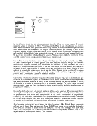 La identificación única de las entidades/objetos también difiere en ambos casos. El modelo
relacional utiliza el concepto de Clave Primaria para identificar a sus entidades de una manera
única. Esta clave es un valor que puede introducir y cambiar el usuario del sistema gestor con la
única restricción de que no se repita con ninguna otra clave primaria que contenga la tabla en ese
momento, aunque también puede asignarla el propio sistema gestor. En cambio, el modelo objeto
define el OID (Object Identity) que proveerá el sistema y le otorgará al objeto su identidad única.
No puede ser cambiado ni introducido por el usuario. Al desaparecer el objeto, el sistema elimina
ese OID pero no vuelve a asignárselo nunca a ningún objeto nuevo.
Los modelos relacionales tradicionales sólo permitían tipos de datos simples ofrecidos por SQL y
en última instancia por el sistema gestor. Esto hace bastante costoso trabajar con atributos
multivariados pudiendo hacerse este tratamiento de 2 formas, o bien saltándose la 1FN o
separando esos atributos en más tablas lo que, sin duda, carga mucho el sistema y convierte las
consultas en algo muy complejo. El modelo objeto, por definición provee de un sistema de tipos
análogo al lenguaje de programación con el que se utiliza. De esta forma permite definir nuevas
clases así como utilizar la herencia para extender las ya creadas. Así se consigue aplicar toda la
potencia de la Orientación a Objetos en las bases de datos.
Los modelos relacionales utilizan el lenguaje estándar de consultas SQL, que es declarativo lo que
hace que las consultas no vayan a la forma de encontrar el dato sino que sea el sistema gestor el
que realice esta tarea. Además, el hecho de ser estándar permite que las aplicaciones lo utilicen
sin importar el lenguaje de programación en el que están escritas. Por contra carga mucho el
procesamiento y hace que haya que tratar los datos para convertirlos a objetos en el lenguaje de
programación utilizado.
El modelo objeto difiere en este sentido bastante. Utiliza varios sistemas diferentes dependiendo
de la implementación que se esté utilizando. Hay sistemas, directamente imbuidos en el lenguaje
de programación que hacen esta recuperación de los datos transparente al programador,
trabajando con los objetos persistentes como si fueran objetos de memoria normales. Esta visión
es muy eficiente e intuitiva pero al no tener un lenguaje específico para trabajar con las consultas
no controla de forma alguna este acceso siendo vulnerable a errores del programador.
Otra forma de implementar las consultas ha sido el estándar OQL (Object Query Language)
definido por el Object Data Management Group (ODMG) que busca ser un estándar declarativo
para consultas a bases de datos orientadas a objetos. Su uso sería análogo al de SQL pero,
debido a su complejidad aún no hay ninguna implementación completa del estándar, sólo se han
llegado a realizar subconjuntos como JDOQL y EJB QL.
 