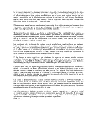La forma de trabajar con los datos persistentes en el modelo relacional es seleccionando los datos
que queremos que persistan en el tiempo y grabándolos de manera explícita mediante consultas
de alta/modificación de SQL, previa transformación de los datos. Los objetos trabajan de otra
forma. Dependiendo de la implementación particular puede ser que haya clases persistentes,
cuyos objetos siempre se almacenen en disco, marcar especiales para los objetos que permitan
discriminar cuáles se almacenarán, y otras técnicas.
Esta es una de las partes más complejas de implementar de un sistema gestor de bases de datos
orientados a objetos ya que se busca que este paso a datos persistentes sea lo más transparente
posible para el programador de aplicaciones orientadas a objetos.
Obviamente el modelo objeto es una forma de centrar el desarrollo y explotación de un sistema en
la semántica del dato. En el modelo relacional había que adaptar la semántica a las capacidades
del sistema de una manera bastante estricta. En cambio, cuando trabajamos con objetos podemos
aplicar la semántica propia del problema de una manera mucho más natural, ya que este
paradigma se basa en modelar el mundo real.
Las relaciones entre entidades des modelo es una característica muy importante que cualquier
base de datos moderna debe poseer. La orientación a objetos facilita mucho esta tarea gracias a
los OID y a la herencia. Las relaciones de herencia, para lo cual se permite la herencia entre clases
de la misma forma que en los lenguajes de programación, heredando el hijo todos los atributos y
métodos que hubiera definido su padre. El resto de relaciones que hubiera que representar se
haría mediante los OID que identifican unívocamente a un objeto.
En las bases de datos relaciones, las relaciones de herencia se pueden simular mediante
complejos sistemas que obligaban al programador a aplicar una serie de mecanismos que
garantizaran la integridad. Y el resto de relaciones, por norma general crean una serie de tablas
intermedias que complica las sentencias SQL necesarias para recuperar los datos.
El acceso a los datos, en la gran mayoría de los sistemas gestores de bases de datos orientados a
objetos, se realiza de una forma navegacional, al estilo de los modelos jerárquico y red lo cual
obliga al usuario a conocer la ruta de acceso a los objetos. Esto, además de complicar el uso para
usuarios no programadores, unido a la necesidad de requisitos indirectos de hardware y software
debido al uso de objetos ralentiza las transacciones respecto al modelo relacional, lo que lo
convierte en muchos casos en algo inaceptable.
Las bases de datos orientadas a objetos permiten el almacenamiento de archivos multimedia ya
que un objeto puede ser cualquier cosa. Las bases de datos relacionales no permiten esto y hay
que simularlo guardando la dirección del archivo, con lo que no se garantiza que el archivo exista,
o almacenando en un campo binario de longitud indeterminada el archivo completo sin capturar la
propia base de datos de qué tipo de archivo se trata.
Los sistemas gestores de bases de datos orientados a objetos proporcionan un importante control
de versiones sobre los objetos almacenados, característica que junto a la capacidad de almacenar
objetos multimedia antes citada, hace a estos sistemas muy válidos en campos como el CAD,
aplicaciones científicas y otras aplicaciones igualmente específicas.
(Luis, 2011)
 