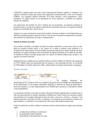 CODASYL) organiza datos que usan en dos construcciones básicas, registros y conjuntos. Los
registros contienen campos que puede estar organizados jerárquicamente, como en el lenguaje
COBOL. Los conjuntos definen relaciones N:N entre registros: varios propietarios, varios
miembros. Un registro puede ser un propietario de varios conjuntos, y miembro en cualquier
número de conjuntos.
Las operaciones del modelo de red se realizan por de navegación: un programa mantiene la
posición actual, y navega entre registros siguiendo las relaciones ente ellos. Los registros también
pueden ser localizados por valores claves.
Aunque no es una característica esencial del modelo, las bases de datos en red implementan sus
relaciones mediante punteros directos al disco. Esto da una velocidad de recuperación excelente,
pero penaliza las operaciones de carga y reorganización.
Modelo de fichero invertido
En un fichero invertido o de índice invertido, los datos contenidos se usan como claves en una
tabla de consulta (lookup table), y los valores en la tabla se utilizan como punteros a la
localización de cada instancia. Esta es también la estructura lógica de los índices de bases de datos
modernas, los cuales introducen sólo el contenido de algunas columnas en esa tabla de consulta.
El modelo de fichero invertido puede poner los índices en ficheros planos para acceder a sus
registros de manera eficiente.
Implementaciones notables de este modelo de datos la realizó Adabas de Software AG, aparecida
en 1970. Adabas logró una importante base de usuarios y está soportada aún hoy. En la década
de 1980 adoptó el modelo relacional y SQL, manteniendo sus propias herramientas y lenguajes.
Modelo relacional
El modelo relacional fue
introducido por E.F. Codd en 19701
con el objetivo de querer hacer los SGBD más independientes
de las aplicaciones. Es un modelo matemático definido en términos de lógica de predicados y
teoría de conjuntos, y se han implementado con él SGBDs para mainframe, ordenadores medios
y microordenadores.
Los productos referidos como base de datos relacional de hecho implementan un modelo que es
sólo una aproximación al modelo matemático definido por Codd. Existen tres términos usados
con profusión en el modelo relacional de bases de datos: relaciones, atributos y dominios. Una
relación equivale a una tabla con filas y columnas. Las columnas de una relación se llaman con
rigor atributos, y el dominio es el conjunto de valores que cada atributo puede tomar.
Todas las relaciones (es decir, tablas) en una base de datos relacional han de seguir unas mínimas
reglas:
1. el orden de los atributos es irrelevante
2. no puede haber tuplas repetidas
3. cada atributo sólo puede tener un valor.
 