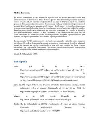 Modelo Dimensional
El modelo dimensional es una adaptación especializada del modelo relacional usada para
almacenar datos en depósitos de datos, de modo que los datos fácilmente puedan ser extraídos
usando consultas OLAP. En el modelo dimensional, una base de datos consiste en una sola tabla
grande de datos que son descritos usando dimensiones y medidas. Una dimensión proporciona el
contexto de un hecho (como quien participó, cuando y donde pasó, y su tipo). Las dimensiones
se toman en cuenta en la formulación de las consultas para agrupar hechos que están relacionados.
Las dimensiones tienden a ser discretas y son a menudo jerárquicas; por ejemplo, la ubicación
podría incluir el edificio, el estado y el país. Una medida es una cantidad que describe el dato, tal
como los ingresos. Es importante que las medidas puedan ser agregados significativamente -por
ejemplo, los ingresos provenientes de diferentes lugares puedan sumarse.
En una consulta (OLAP), las dimensiones y los hechos son agrupados y añadidos juntos para crear
un informe. El modelo dimensional a menudo es puesto en práctica sobre el modelo relacional
usando un esquema de estrella, consistiendo en una tabla que contiene los datos y tablas
circundantes que contienen las dimensiones. Dimensiones complicadas podrían ser representadas
usando múltiples tablas, usando un esquema de copo de nieve.
(Korth & Silberschatz, 1993)
Bibliografía
cesar. (04 de 01 de 2011).
https://www.google.com/?hl=es&gws_rd=ssl#hl=es&q=origen+de+base+de+
datos. Obtenido de
https://www.google.com/?hl=es&gws_rd=ssl#hl=es&q=origen+de+base+de+dat
os: http://histinf.blogs.upv.es/2011/01/04/historia-de-las-bases-de-datos/
cesar. (2014). origen de base base de datos. universitat politecnica de valencia, museo
informatica. valencia: midepa. Recuperado el 24 de 09 de 2014, de
http://histinf.blogs.upv.es/2011/01/04/historia-de-las-bases-de-datos/
chavez, m. a. (s.f.). google. Obtenido de pdf:
http://www.gridmorelos.uaem.mx/~mcruz//cursos/miic/bd1.pdf
Korth, H., & Silberschatz, A. (1993). Fundamentos de bases de datos. Madrid,
Venezuela: McGraw-Hill. Obtenido de
http://saber.ucab.edu.ve/handle/123456789/32586
 