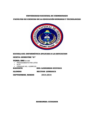 UNIVERSIDAD NACIONAL DE CHIMBORAZO
FACULTAD DE CIENCIAS DE LA EDUCACIÓN HUMANAS Y TECNOLOGIAS
ESCUELA DE: INFORMÁTICA APLICADA A LA EDUCACION
SEXTO: SEMESTRE “A”
TEMA: IMS DE IBM
 PROCESAMIENTO POR LOTES
 OLTP
 LENGUAJE 4GL - EJEMPLOS
DOCENTE ING: LEONARDO AYAVACA
ALUMNO HECTOR LUMISACA
SEPTIEMBRE_MARZO 2014-2015
RIOBAMBA- ECUADOR
 