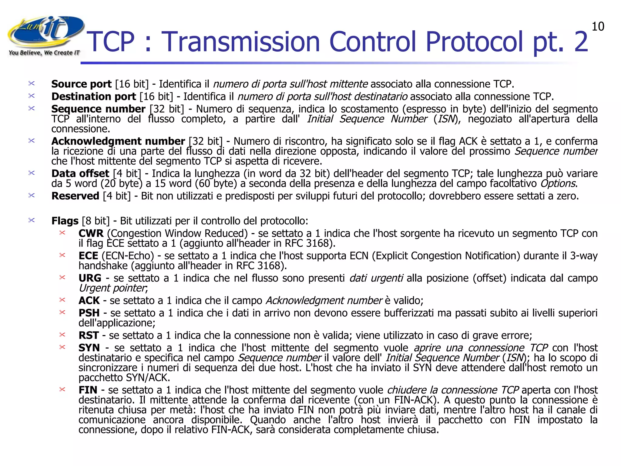 TCP : Transmission Control Protocol pt. 2 Source port  [16 bit] - Identifica il  numero di porta sull'host mittente  associato alla connessione TCP.  Destination port  [16 bit] - Identifica il  numero di porta sull'host destinatario  associato alla connessione TCP.  Sequence number  [32 bit] - Numero di sequenza, indica lo scostamento (espresso in byte) dell'inizio del segmento TCP all'interno del flusso completo, a partire dall'  Initial Sequence Number  ( ISN ), negoziato all'apertura della connessione.  Acknowledgment number  [32 bit] - Numero di riscontro, ha significato solo se il flag ACK è settato a 1, e conferma la ricezione di una parte del flusso di dati nella direzione opposta, indicando il valore del prossimo  Sequence number  che l'host mittente del segmento TCP si aspetta di ricevere.  Data offset  [4 bit] - Indica la lunghezza (in word da 32 bit) dell'header del segmento TCP; tale lunghezza può variare da 5 word (20 byte) a 15 word (60 byte) a seconda della presenza e della lunghezza del campo facoltativo  Options .  Reserved  [4 bit] - Bit non utilizzati e predisposti per sviluppi futuri del protocollo; dovrebbero essere settati a zero.  Flags  [8 bit] - Bit utilizzati per il controllo del protocollo:  CWR  (Congestion Window Reduced) - se settato a 1 indica che l'host sorgente ha ricevuto un segmento TCP con il flag ECE settato a 1 (aggiunto all'header in RFC 3168).  ECE  (ECN-Echo) - se settato a 1 indica che l'host supporta ECN (Explicit Congestion Notification) durante il 3-way handshake (aggiunto all'header in RFC 3168).  URG  - se settato a 1 indica che nel flusso sono presenti  dati urgenti  alla posizione (offset) indicata dal campo  Urgent pointer ;  ACK  - se settato a 1 indica che il campo  Acknowledgment number  è valido;  PSH  - se settato a 1 indica che i dati in arrivo non devono essere bufferizzati ma passati subito ai livelli superiori dell'applicazione;  RST  - se settato a 1 indica che la connessione non è valida; viene utilizzato in caso di grave errore;  SYN  - se settato a 1 indica che l'host mittente del segmento vuole  aprire una connessione TCP  con l'host destinatario e specifica nel campo  Sequence number  il valore dell'  Initial Sequence Number  ( ISN ); ha lo scopo di sincronizzare i numeri di sequenza dei due host. L'host che ha inviato il SYN deve attendere dall'host remoto un pacchetto SYN/ACK.  FIN  - se settato a 1 indica che l'host mittente del segmento vuole  chiudere la connessione TCP  aperta con l'host destinatario. Il mittente attende la conferma dal ricevente (con un FIN-ACK). A questo punto la connessione è ritenuta chiusa per metà: l'host che ha inviato FIN non potrà più inviare dati, mentre l'altro host ha il canale di comunicazione ancora disponibile. Quando anche l'altro host invierà il pacchetto con FIN impostato la connessione, dopo il relativo FIN-ACK, sarà considerata completamente chiusa.  
