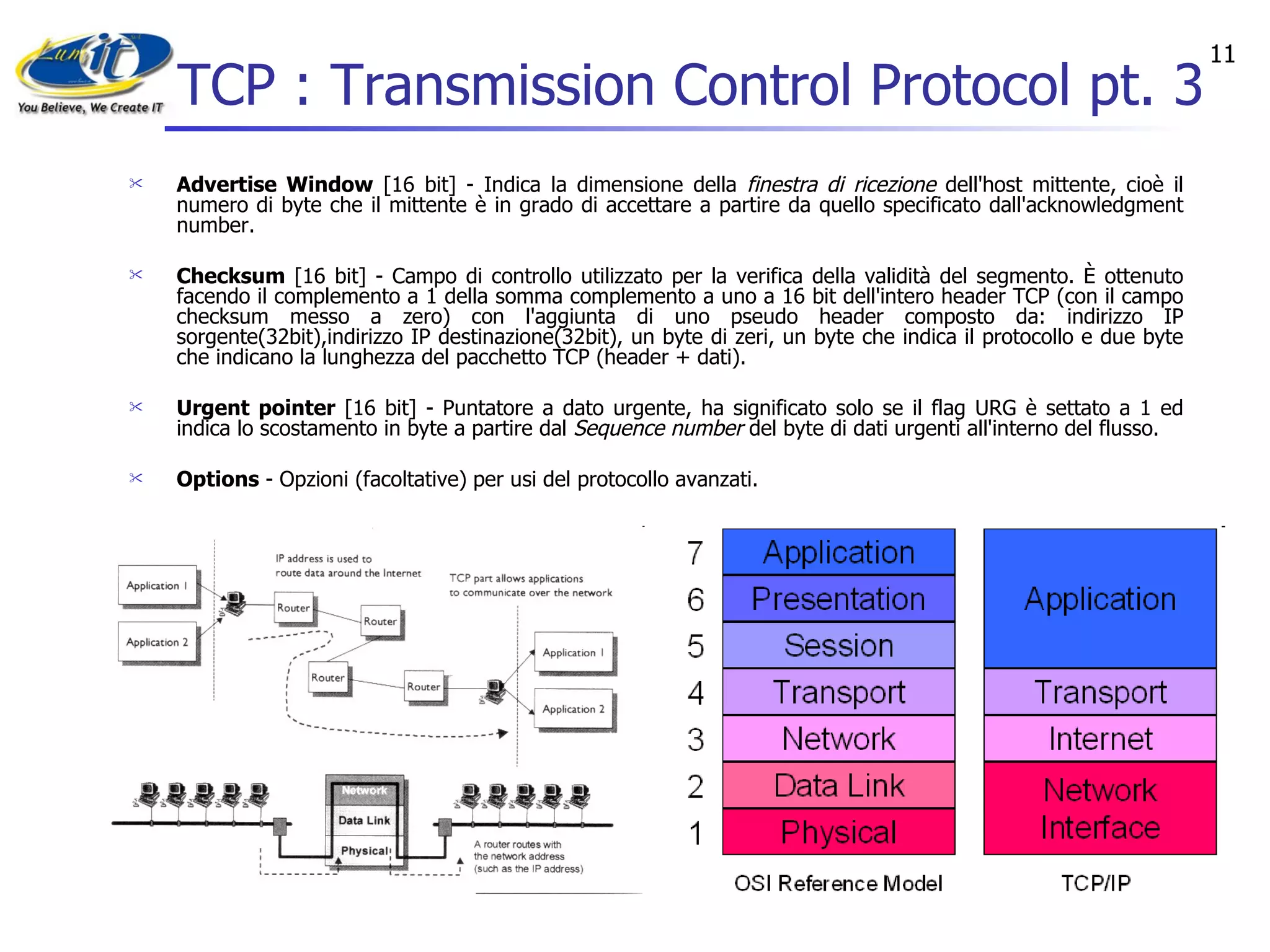 TCP : Transmission Control Protocol pt. 3 Advertise Window  [16 bit] - Indica la dimensione della  finestra di ricezione  dell'host mittente, cioè il numero di byte che il mittente è in grado di accettare a partire da quello specificato dall'acknowledgment number.  Checksum  [16 bit] - Campo di controllo utilizzato per la verifica della validità del segmento. È ottenuto facendo il complemento a 1 della somma complemento a uno a 16 bit dell'intero header TCP (con il campo checksum messo a zero) con l'aggiunta di uno pseudo header composto da: indirizzo IP sorgente(32bit),indirizzo IP destinazione(32bit), un byte di zeri, un byte che indica il protocollo e due byte che indicano la lunghezza del pacchetto TCP (header + dati).  Urgent pointer  [16 bit] - Puntatore a dato urgente, ha significato solo se il flag URG è settato a 1 ed indica lo scostamento in byte a partire dal  Sequence number  del byte di dati urgenti all'interno del flusso.  Options  - Opzioni (facoltative) per usi del protocollo avanzati.  