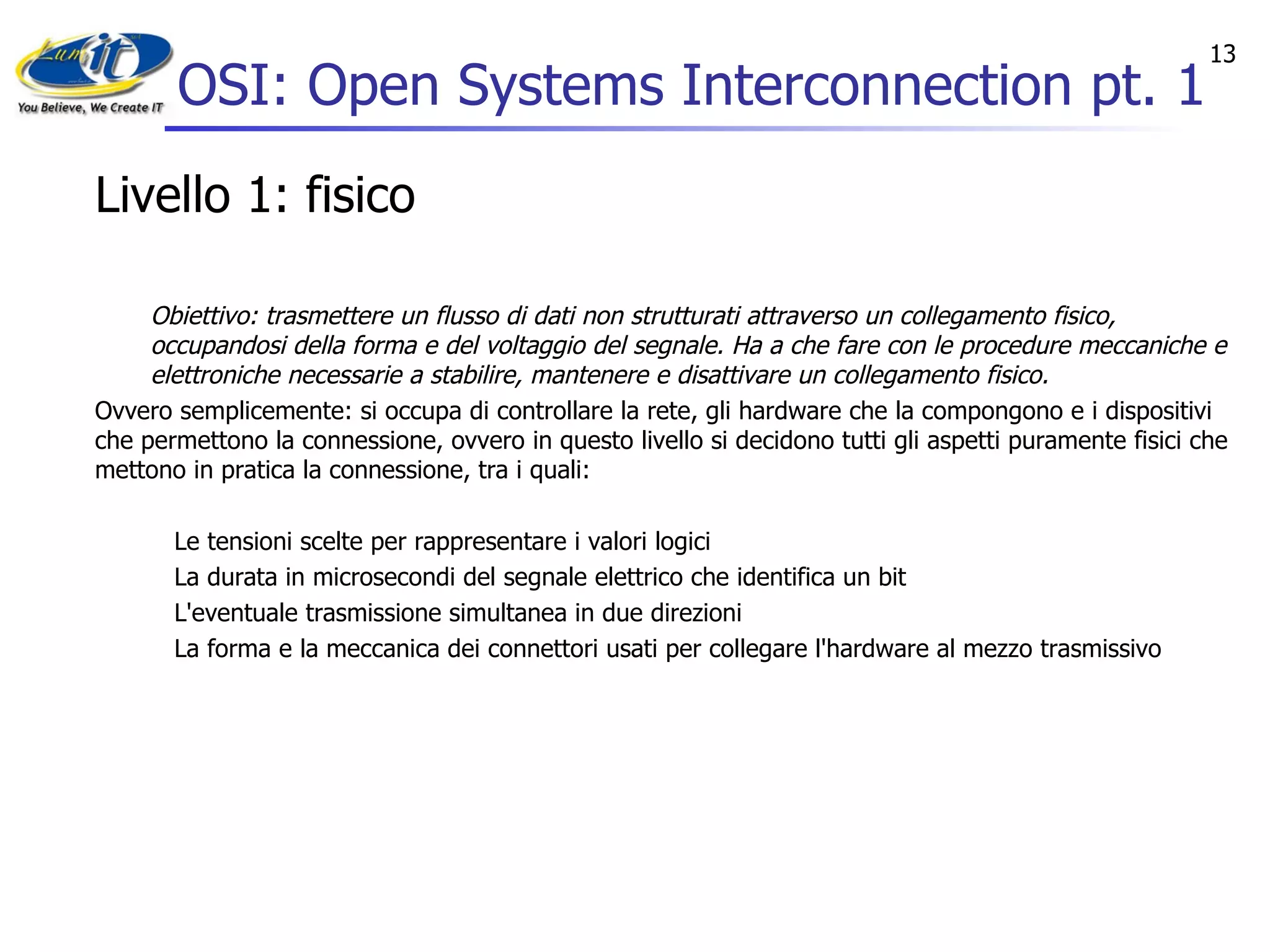 OSI: Open Systems Interconnection pt. 1 Livello 1: fisico Obiettivo: trasmettere un flusso di dati non strutturati attraverso un collegamento fisico, occupandosi della forma e del voltaggio del segnale. Ha a che fare con le procedure meccaniche e elettroniche necessarie a stabilire, mantenere e disattivare un collegamento fisico. Ovvero semplicemente: si occupa di controllare la rete, gli hardware che la compongono e i dispositivi che permettono la connessione, ovvero in questo livello si decidono tutti gli aspetti puramente fisici che mettono in pratica la connessione, tra i quali: Le tensioni scelte per rappresentare i valori logici  La durata in microsecondi del segnale elettrico che identifica un bit  L'eventuale trasmissione simultanea in due direzioni  La forma e la meccanica dei connettori usati per collegare l'hardware al mezzo trasmissivo  