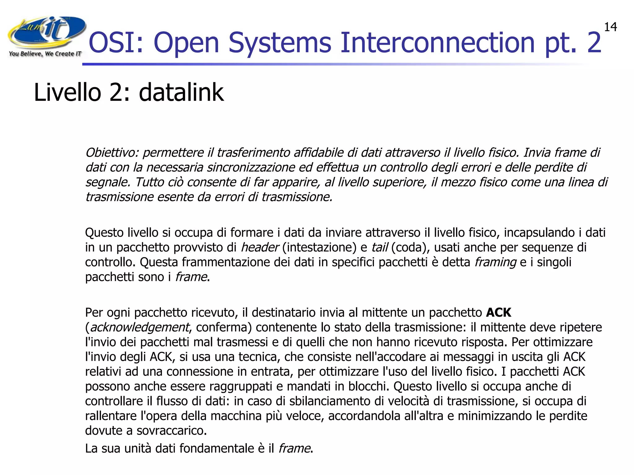 OSI: Open Systems Interconnection pt. 2 Livello 2: datalink Obiettivo: permettere il trasferimento affidabile di dati attraverso il livello fisico. Invia frame di dati con la necessaria sincronizzazione ed effettua un controllo degli errori e delle perdite di segnale. Tutto ciò consente di far apparire, al livello superiore, il mezzo fisico come una linea di trasmissione esente da errori di trasmissione. Questo livello si occupa di formare i dati da inviare attraverso il livello fisico, incapsulando i dati in un pacchetto provvisto di  header  (intestazione) e  tail  (coda), usati anche per sequenze di controllo. Questa frammentazione dei dati in specifici pacchetti è detta  framing  e i singoli pacchetti sono i  frame . Per ogni pacchetto ricevuto, il destinatario invia al mittente un pacchetto  ACK  ( acknowledgement , conferma) contenente lo stato della trasmissione: il mittente deve ripetere l'invio dei pacchetti mal trasmessi e di quelli che non hanno ricevuto risposta. Per ottimizzare l'invio degli ACK, si usa una tecnica, che consiste nell'accodare ai messaggi in uscita gli ACK relativi ad una connessione in entrata, per ottimizzare l'uso del livello fisico. I pacchetti ACK possono anche essere raggruppati e mandati in blocchi. Questo livello si occupa anche di controllare il flusso di dati: in caso di sbilanciamento di velocità di trasmissione, si occupa di rallentare l'opera della macchina più veloce, accordandola all'altra e minimizzando le perdite dovute a sovraccarico. La sua unità dati fondamentale è il  frame . 