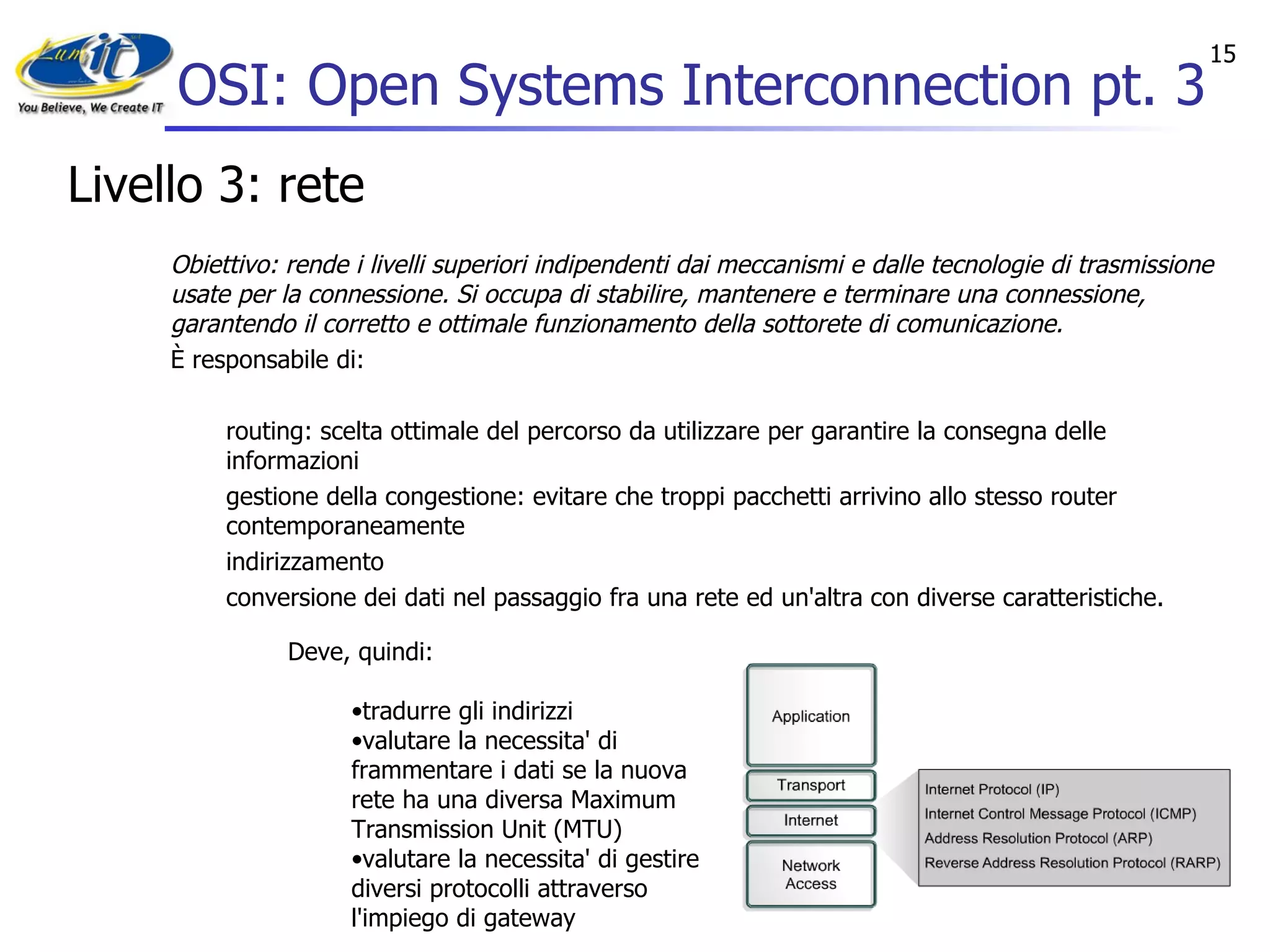 OSI: Open Systems Interconnection pt. 3 Livello 3: rete Obiettivo: rende i livelli superiori indipendenti dai meccanismi e dalle tecnologie di trasmissione usate per la connessione. Si occupa di stabilire, mantenere e terminare una connessione, garantendo il corretto e ottimale funzionamento della sottorete di comunicazione. È responsabile di: routing: scelta ottimale del percorso da utilizzare per garantire la consegna delle informazioni  gestione della congestione: evitare che troppi pacchetti arrivino allo stesso router contemporaneamente  indirizzamento  conversione dei dati nel passaggio fra una rete ed un'altra con diverse caratteristiche.  Deve, quindi:  tradurre gli indirizzi  valutare la necessita' di frammentare i dati se la nuova rete ha una diversa Maximum Transmission Unit (MTU)  valutare la necessita' di gestire diversi protocolli attraverso l'impiego di gateway  La sua unità dati fondamentale è il  pacchetto . 