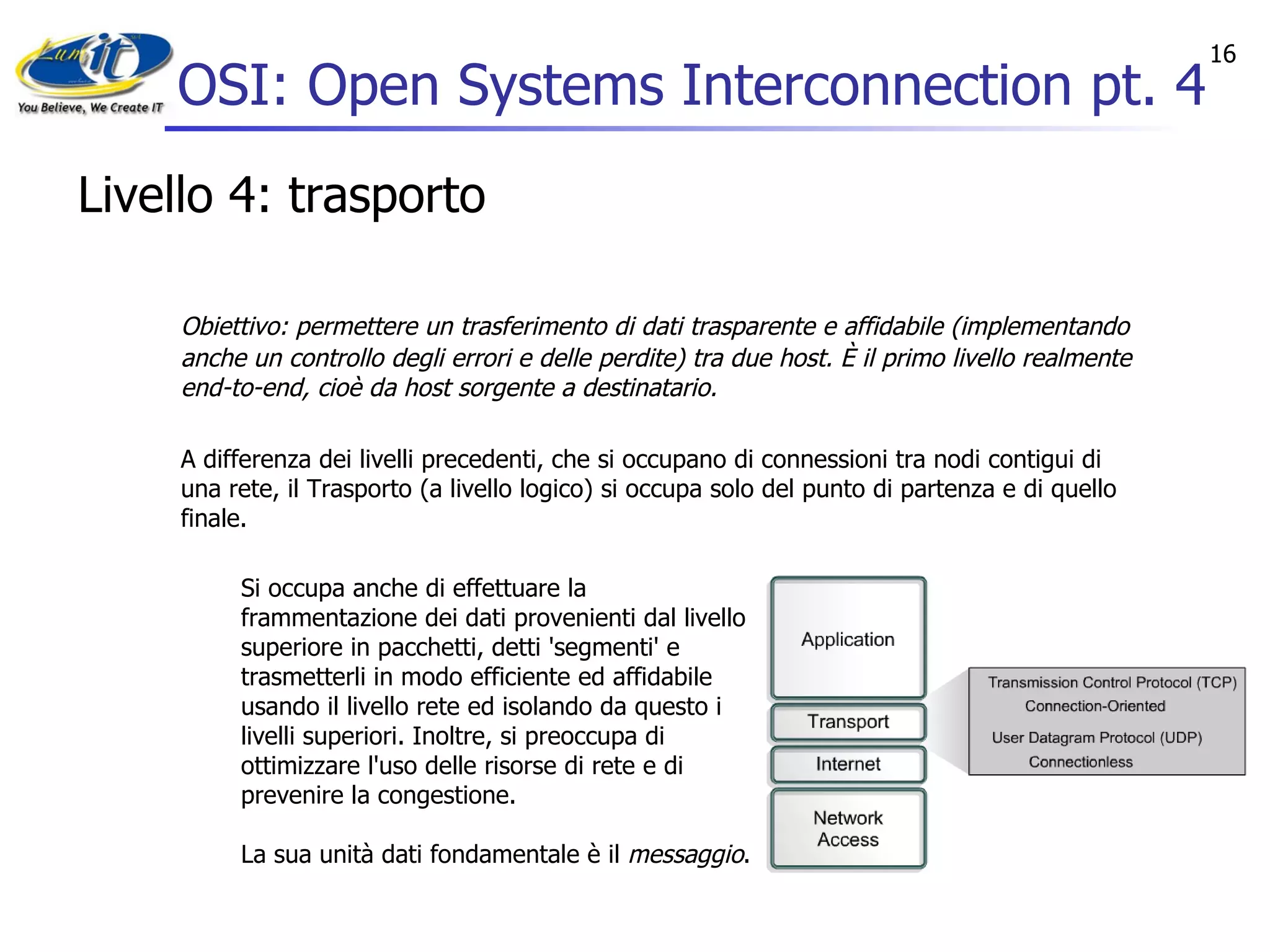 OSI: Open Systems Interconnection pt. 4 Livello 4: trasporto Obiettivo: permettere un trasferimento di dati trasparente e affidabile (implementando anche un controllo degli errori e delle perdite) tra due host. È il primo livello realmente end-to-end, cioè da host sorgente a destinatario. A differenza dei livelli precedenti, che si occupano di connessioni tra nodi contigui di una rete, il Trasporto (a livello logico) si occupa solo del punto di partenza e di quello finale. Si occupa anche di effettuare la frammentazione dei dati provenienti dal livello superiore in pacchetti, detti 'segmenti' e trasmetterli in modo efficiente ed affidabile usando il livello rete ed isolando da questo i livelli superiori. Inoltre, si preoccupa di ottimizzare l'uso delle risorse di rete e di prevenire la congestione. La sua unità dati fondamentale è il  messaggio . 